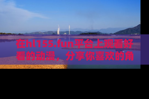 在hl155.fun平台上观看好看的动漫,分享你喜欢的角色和故事!