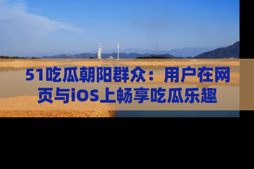 51吃瓜朝阳群众:用户在网页与iOS上畅享吃瓜乐趣
