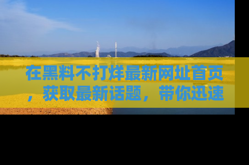 在黑料不打烊最新网址首页,获取最新话题,带你迅速了解娱乐圈大事!