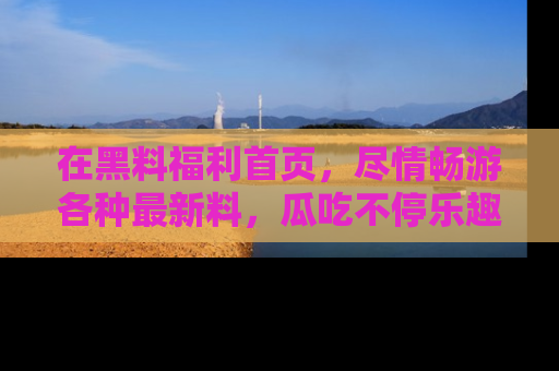 在黑料福利首页,尽情畅游各种最新料,瓜吃不停乐趣无穷!