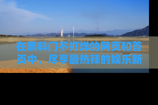 在黑料门不打烊的网页和首页中,尽享最热辣的娱乐新闻与八卦,快来围观!