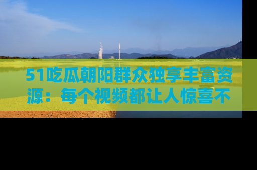 51吃瓜朝阳群众独享丰富资源:每个视频都让人惊喜不已!