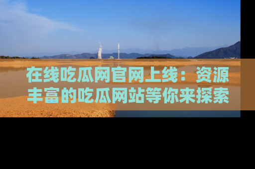 在线吃瓜网官网上线:资源丰富的吃瓜网站等你来探索