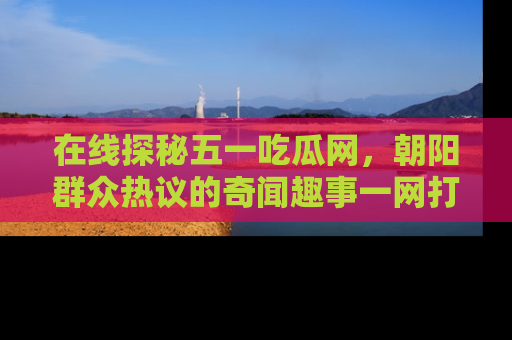 在线探秘五一吃瓜网,朝阳群众热议的奇闻趣事一网打尽