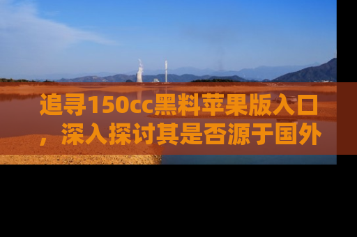 追寻150cc黑料苹果版入口,深入探讨其是否源于国外的传闻