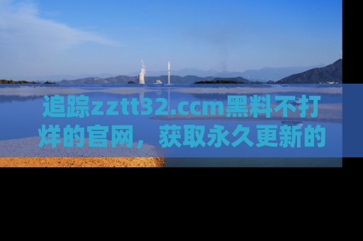 追踪zztt32.ccm黑料不打烊的官网,获取永久更新的娱乐圈内幕,做个资深吃瓜群众!