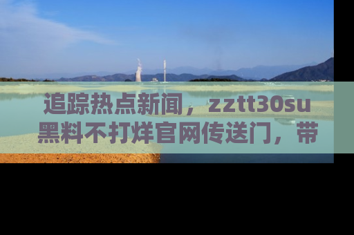 追踪热点新闻,zztt30su黑料不打烊官网传送门,带你进入吃瓜新世界!