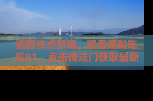 追踪热点新闻,观看爆料吃瓜91,点击传送门获取最新更新!