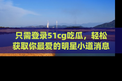 只需登录51cg吃瓜,轻松获取你最爱的明星小道消息!