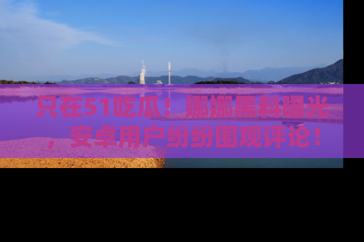 只在51吃瓜!娜娜黑料曝光,安卓用户纷纷围观评论!