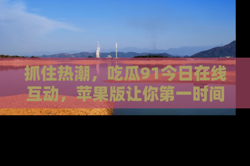 抓住热潮,吃瓜91今日在线互动,苹果版让你第一时间掌握信息!