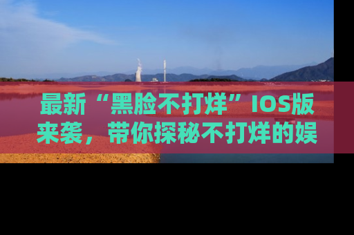 最新“黑脸不打烊”IOS版来袭,带你探秘不打烊的娱乐世界!