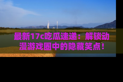 最新17c吃瓜速递:解锁动漫游戏圈中的隐藏笑点!