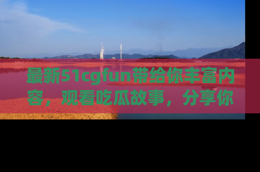 最新51cgfun带给你丰富内容,观看吃瓜故事,分享你的感受!