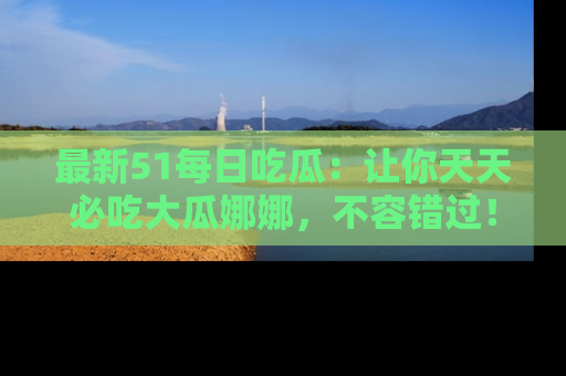 最新51每日吃瓜:让你天天必吃大瓜娜娜,不容错过!