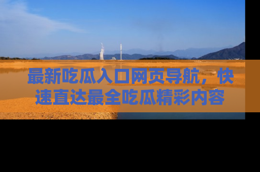 最新吃瓜入口网页导航,快速直达最全吃瓜精彩内容