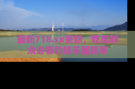 最新718.sx更新,吃瓜群众必看的娱乐圈趣事