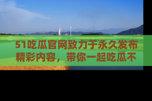 51吃瓜官网致力于永久发布精彩内容,带你一起吃瓜不停歇!