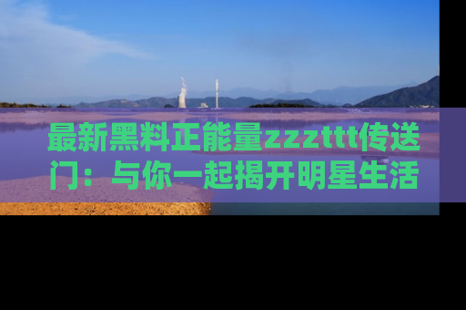 最新黑料正能量zzzttt传送门:与你一起揭开明星生活的神秘地址!