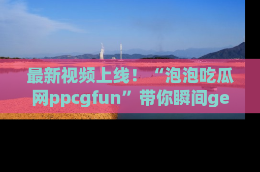 最新视频上线！“泡泡吃瓜网ppcgfun”带你瞬间get吃瓜圈的秘密