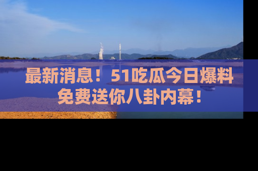 最新消息！51吃瓜今日爆料免费送你八卦内幕！
