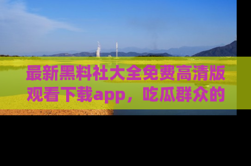 最新黑料社大全免费高清版观看下载app,吃瓜群众的必备神器