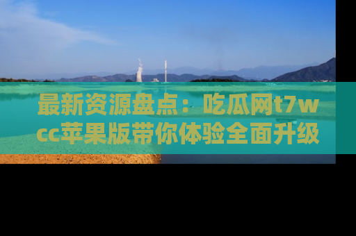 最新资源盘点：吃瓜网t7wcc苹果版带你体验全面升级