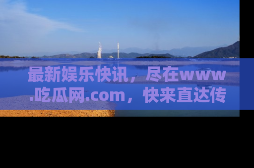 最新娱乐快讯，尽在www.吃瓜网.com，快来直达传送门收获惊喜吧！