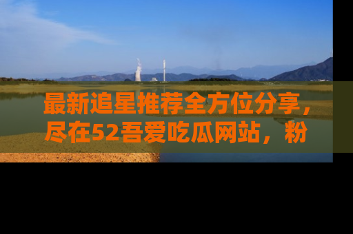 最新追星推荐全方位分享，尽在52吾爱吃瓜网站，粉丝必看